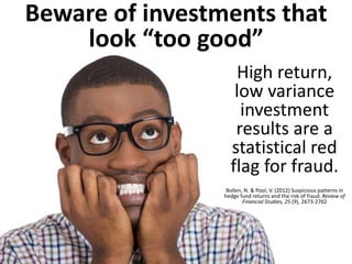Beware of investments that look “too good” 
High return, low variance investment results are a statistical red flag for fraud. Bollen, N. & Pool, V. (2012) Suspicious patterns in hedge fund returns and the risk of fraud. Review of Financial Studies, 25 (9), 2673-2702  