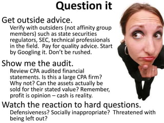 Question it Get outside advice. Verify with outsiders (not affinity group members) such as state securities regulators, SEC, technical professionals in the field. Pay for quality advice. Start by Googling it. Don’t be rushed. Show me the audit. Review CPA audited financial statements. Is this a large CPA firm? Why not? Can the assets actually be sold for their stated value? Remember, profit is opinion – cash is reality. 
Watch the reaction to hard questions. Defensiveness? Socially inappropriate? Threatened with being left out?  