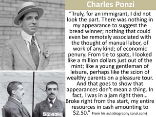 “Truly, for an immigrant, I did not look the part. There was nothing in my appearance to suggest the bread winner; nothing that could even be remotely associated with the thought of manual labor, of work of any kind; of economic penury. From tie to spats, I looked like a million dollars just out of the mint; like a young gentleman of leisure, perhaps like the scion of wealthy parents on a pleasure tour. And that goes to show that appearances don't mean a thing. In fact, I was in a jam right then… Broke right from the start, my entire resources in cash amounting to $2.50.” From his autobiography (pnzi.com) 
Charles Ponzi  