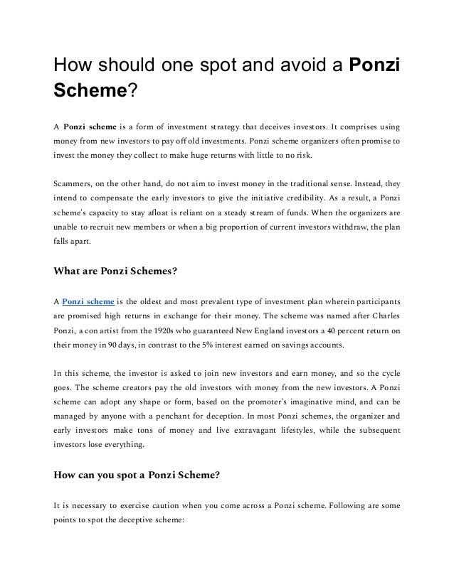 How should one spot and avoid a Ponzi
Scheme?
A Ponzi scheme is a form of investment strategy that deceives investors. It comprises using
money from new investors to pay oﬀ old investments. Ponzi scheme organizers o en promise to
invest the money they collect to make huge returns with little to no risk.
Scammers, on the other hand, do not aim to invest money in the traditional sense. Instead, they
intend to compensate the early investors to give the initiative credibility. As a result, a Ponzi
scheme's capacity to stay aﬂoat is reliant on a steady stream of funds. When the organizers are
unable to recruit new members or when a big proportion of current investors withdraw, the plan
falls apart.
What are Ponzi Schemes?
A Ponzi scheme is the oldest and most prevalent type of investment plan wherein participants
are promised high returns in exchange for their money. The scheme was named a er Charles
Ponzi, a con artist from the 1920s who guaranteed New England investors a 40 percent return on
their money in 90 days, in contrast to the 5% interest earned on savings accounts.
In this scheme, the investor is asked to join new investors and earn money, and so the cycle
goes. The scheme creators pay the old investors with money from the new investors. A Ponzi
scheme can adopt any shape or form, based on the promoter's imaginative mind, and can be
managed by anyone with a penchant for deception. In most Ponzi schemes, the organizer and
early investors make tons of money and live extravagant lifestyles, while the subsequent
investors lose everything.
How can you spot a Ponzi Scheme?
It is necessary to exercise caution when you come across a Ponzi scheme. Following are some
points to spot the deceptive scheme:
 
