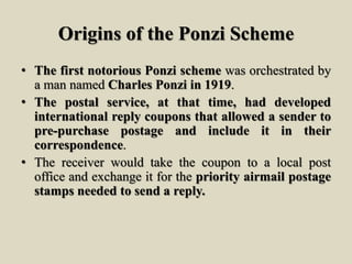 Origins of the Ponzi Scheme
• The first notorious Ponzi scheme was orchestrated by
a man named Charles Ponzi in 1919.
• The postal service, at that time, had developed
international reply coupons that allowed a sender to
pre-purchase postage and include it in their
correspondence.
• The receiver would take the coupon to a local post
office and exchange it for the priority airmail postage
stamps needed to send a reply.
 