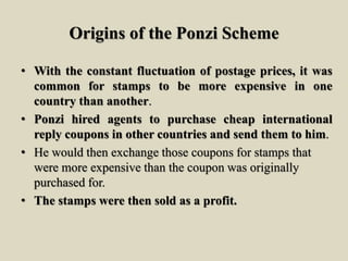 Origins of the Ponzi Scheme
• With the constant fluctuation of postage prices, it was
common for stamps to be more expensive in one
country than another.
• Ponzi hired agents to purchase cheap international
reply coupons in other countries and send them to him.
• He would then exchange those coupons for stamps that
were more expensive than the coupon was originally
purchased for.
• The stamps were then sold as a profit.
 