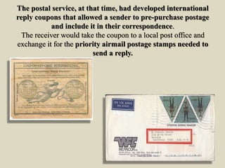 The postal service, at that time, had developed international
reply coupons that allowed a sender to pre-purchase postage
and include it in their correspondence.
The receiver would take the coupon to a local post office and
exchange it for the priority airmail postage stamps needed to
send a reply.
 