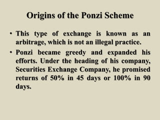 Origins of the Ponzi Scheme
• This type of exchange is known as an
arbitrage, which is not an illegal practice.
• Ponzi became greedy and expanded his
efforts. Under the heading of his company,
Securities Exchange Company, he promised
returns of 50% in 45 days or 100% in 90
days.
 