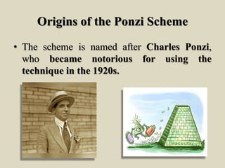 Origins of the Ponzi Scheme
• The scheme is named after Charles Ponzi,
who became notorious for using the
technique in the 1920s.
 