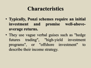 Characteristics
• Typically, Ponzi schemes require an initial
investment and promise well-above-
average returns.
• They use vague verbal guises such as "hedge
futures trading", "high-yield investment
programs", or "offshore investment" to
describe their income strategy.
 