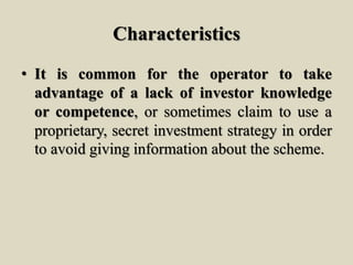 Characteristics
• It is common for the operator to take
advantage of a lack of investor knowledge
or competence, or sometimes claim to use a
proprietary, secret investment strategy in order
to avoid giving information about the scheme.
 