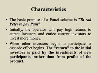 Characteristics
• The basic premise of a Ponzi scheme is "To rob
Peter to pay Paul".
• Initially, the operator will pay high returns to
attract investors and entice current investors to
invest more money.
• When other investors begin to participate, a
cascade effect begins. The "return" to the initial
investors is paid by the investments of new
participants, rather than from profits of the
product.
 