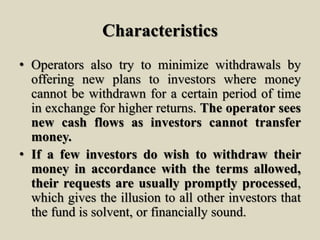 Characteristics
• Operators also try to minimize withdrawals by
offering new plans to investors where money
cannot be withdrawn for a certain period of time
in exchange for higher returns. The operator sees
new cash flows as investors cannot transfer
money.
• If a few investors do wish to withdraw their
money in accordance with the terms allowed,
their requests are usually promptly processed,
which gives the illusion to all other investors that
the fund is solvent, or financially sound.
 