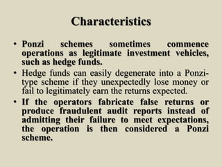 Characteristics
• Ponzi schemes sometimes commence
operations as legitimate investment vehicles,
such as hedge funds.
• Hedge funds can easily degenerate into a Ponzi-
type scheme if they unexpectedly lose money or
fail to legitimately earn the returns expected.
• If the operators fabricate false returns or
produce fraudulent audit reports instead of
admitting their failure to meet expectations,
the operation is then considered a Ponzi
scheme.
 