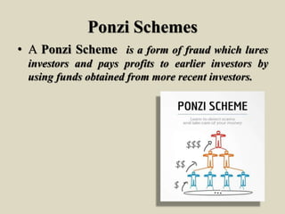 Ponzi Schemes
• A Ponzi Scheme is a form of fraud which lures
investors and pays profits to earlier investors by
using funds obtained from more recent investors.
 