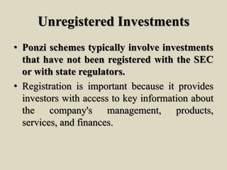 Unregistered Investments
• Ponzi schemes typically involve investments
that have not been registered with the SEC
or with state regulators.
• Registration is important because it provides
investors with access to key information about
the company's management, products,
services, and finances.
 