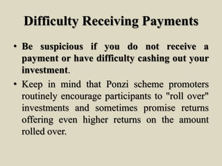 Difficulty Receiving Payments
• Be suspicious if you do not receive a
payment or have difficulty cashing out your
investment.
• Keep in mind that Ponzi scheme promoters
routinely encourage participants to "roll over"
investments and sometimes promise returns
offering even higher returns on the amount
rolled over.
 