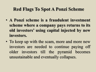 Red Flags To Spot A Ponzi Scheme
• A Ponzi scheme is a fraudulent investment
scheme where a company pays returns to its
old investors’ using capital injected by new
investors.
• To keep up with the scam, more and more new
investors are needed to continue paying off
older investors till the pyramid becomes
unsustainable and eventually collapses.
 