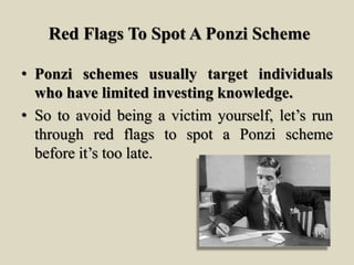 Red Flags To Spot A Ponzi Scheme
• Ponzi schemes usually target individuals
who have limited investing knowledge.
• So to avoid being a victim yourself, let’s run
through red flags to spot a Ponzi scheme
before it’s too late.
 