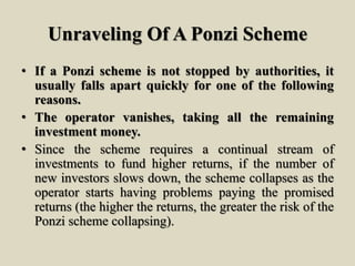 Unraveling Of A Ponzi Scheme
• If a Ponzi scheme is not stopped by authorities, it
usually falls apart quickly for one of the following
reasons.
• The operator vanishes, taking all the remaining
investment money.
• Since the scheme requires a continual stream of
investments to fund higher returns, if the number of
new investors slows down, the scheme collapses as the
operator starts having problems paying the promised
returns (the higher the returns, the greater the risk of the
Ponzi scheme collapsing).
 