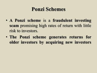 Ponzi Schemes
• A Ponzi scheme is a fraudulent investing
scam promising high rates of return with little
risk to investors.
• The Ponzi scheme generates returns for
older investors by acquiring new investors
 