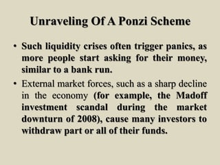 Unraveling Of A Ponzi Scheme
• Such liquidity crises often trigger panics, as
more people start asking for their money,
similar to a bank run.
• External market forces, such as a sharp decline
in the economy (for example, the Madoff
investment scandal during the market
downturn of 2008), cause many investors to
withdraw part or all of their funds.
 