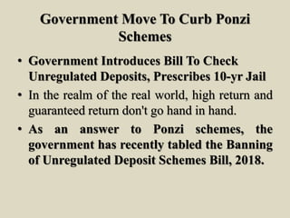 Government Move To Curb Ponzi
Schemes
• Government Introduces Bill To Check
Unregulated Deposits, Prescribes 10-yr Jail
• In the realm of the real world, high return and
guaranteed return don't go hand in hand.
• As an answer to Ponzi schemes, the
government has recently tabled the Banning
of Unregulated Deposit Schemes Bill, 2018.
 
