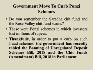 Government Move To Curb Ponzi
Schemes
• Do you remember the Saradha chit fund and
the Rose Valley chit fund scams?
• These were Ponzi schemes in which investors
lost millions of rupees.
• Thankfully, in order to put a curb on such
fraud schemes, the government has recently
tabled the Banning of Unregulated Deposit
Schemes Bill, 2018 and the Chit Funds
(Amendment) Bill, 2018 in Parliament.
 