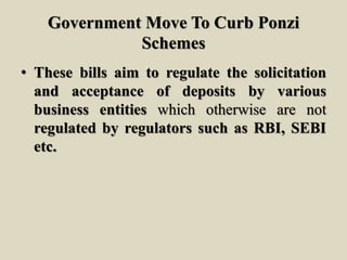 Government Move To Curb Ponzi
Schemes
• These bills aim to regulate the solicitation
and acceptance of deposits by various
business entities which otherwise are not
regulated by regulators such as RBI, SEBI
etc.
 