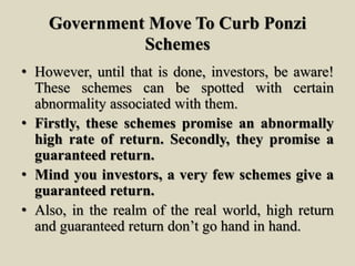 Government Move To Curb Ponzi
Schemes
• However, until that is done, investors, be aware!
These schemes can be spotted with certain
abnormality associated with them.
• Firstly, these schemes promise an abnormally
high rate of return. Secondly, they promise a
guaranteed return.
• Mind you investors, a very few schemes give a
guaranteed return.
• Also, in the realm of the real world, high return
and guaranteed return don’t go hand in hand.
 