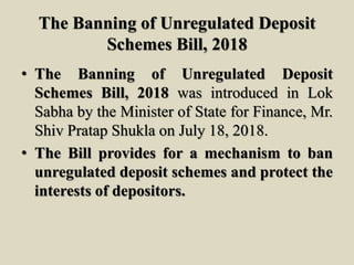 The Banning of Unregulated Deposit
Schemes Bill, 2018
• The Banning of Unregulated Deposit
Schemes Bill, 2018 was introduced in Lok
Sabha by the Minister of State for Finance, Mr.
Shiv Pratap Shukla on July 18, 2018.
• The Bill provides for a mechanism to ban
unregulated deposit schemes and protect the
interests of depositors.
 