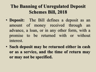 The Banning of Unregulated Deposit
Schemes Bill, 2018
• Deposit: The Bill defines a deposit as an
amount of money received through an
advance, a loan, or in any other form, with a
promise to be returned with or without
interest.
• Such deposit may be returned either in cash
or as a service, and the time of return may
or may not be specified.
 