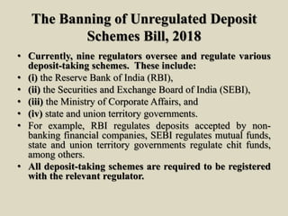 The Banning of Unregulated Deposit
Schemes Bill, 2018
• Currently, nine regulators oversee and regulate various
deposit-taking schemes. These include:
• (i) the Reserve Bank of India (RBI),
• (ii) the Securities and Exchange Board of India (SEBI),
• (iii) the Ministry of Corporate Affairs, and
• (iv) state and union territory governments.
• For example, RBI regulates deposits accepted by non-
banking financial companies, SEBI regulates mutual funds,
state and union territory governments regulate chit funds,
among others.
• All deposit-taking schemes are required to be registered
with the relevant regulator.
 