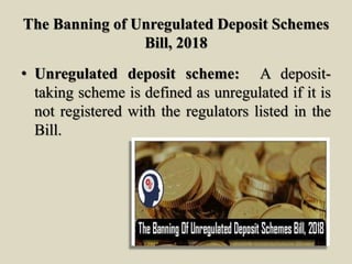 The Banning of Unregulated Deposit Schemes
Bill, 2018
• Unregulated deposit scheme: A deposit-
taking scheme is defined as unregulated if it is
not registered with the regulators listed in the
Bill.
 