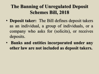 The Banning of Unregulated Deposit
Schemes Bill, 2018
• Deposit taker: The Bill defines deposit takers
as an individual, a group of individuals, or a
company who asks for (solicits), or receives
deposits.
• Banks and entities incorporated under any
other law are not included as deposit takers.
 