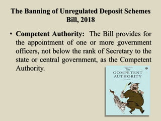 The Banning of Unregulated Deposit Schemes
Bill, 2018
• Competent Authority: The Bill provides for
the appointment of one or more government
officers, not below the rank of Secretary to the
state or central government, as the Competent
Authority.
 