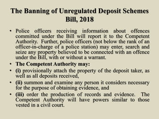 The Banning of Unregulated Deposit Schemes
Bill, 2018
• Police officers receiving information about offences
committed under the Bill will report it to the Competent
Authority. Further, police officers (not below the rank of an
officer-in-charge of a police station) may enter, search and
seize any property believed to be connected with an offence
under the Bill, with or without a warrant.
• The Competent Authority may:
• (i) provisionally attach the property of the deposit taker, as
well as all deposits received,
• (ii) summon and examine any person it considers necessary
for the purpose of obtaining evidence, and
• (iii) order the production of records and evidence. The
Competent Authority will have powers similar to those
vested in a civil court.
 