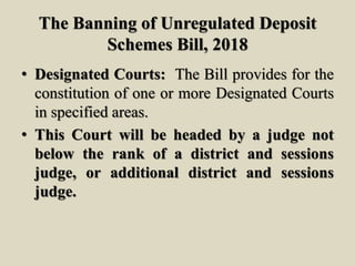 The Banning of Unregulated Deposit
Schemes Bill, 2018
• Designated Courts: The Bill provides for the
constitution of one or more Designated Courts
in specified areas.
• This Court will be headed by a judge not
below the rank of a district and sessions
judge, or additional district and sessions
judge.
 