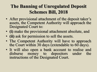 The Banning of Unregulated Deposit
Schemes Bill, 2018
• After provisional attachment of the deposit taker’s
assets, the Competent Authority will approach the
Designated Court to:
• (i) make the provisional attachment absolute, and
• (ii) ask for permission to sell the assets.
• The Competent Authority will have to approach
the Court within 30 days (extendable to 60 days).
• It will also open a bank account to realise and
disburse money to depositors under the
instructions of the Designated Court.
 