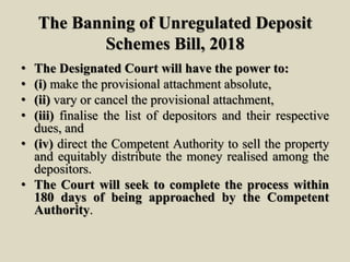 The Banning of Unregulated Deposit
Schemes Bill, 2018
• The Designated Court will have the power to:
• (i) make the provisional attachment absolute,
• (ii) vary or cancel the provisional attachment,
• (iii) finalise the list of depositors and their respective
dues, and
• (iv) direct the Competent Authority to sell the property
and equitably distribute the money realised among the
depositors.
• The Court will seek to complete the process within
180 days of being approached by the Competent
Authority.
 
