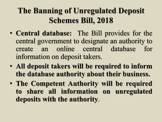 The Banning of Unregulated Deposit
Schemes Bill, 2018
• Central database: The Bill provides for the
central government to designate an authority to
create an online central database for
information on deposit takers.
• All deposit takers will be required to inform
the database authority about their business.
• The Competent Authority will be required
to share all information on unregulated
deposits with the authority.
 