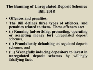 The Banning of Unregulated Deposit Schemes
Bill, 2018
• Offences and penalties:
• The Bill defines three types of offences, and
penalties related to them. These offences are:
• (i) Running (advertising, promoting, operating
or accepting money for) unregulated deposit
schemes,
• (ii) Fraudulently defaulting on regulated deposit
schemes, and
• (iii) Wrongfully inducing depositors to invest in
unregulated deposit schemes by willingly
falsifying facts.
 