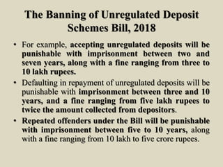The Banning of Unregulated Deposit
Schemes Bill, 2018
• For example, accepting unregulated deposits will be
punishable with imprisonment between two and
seven years, along with a fine ranging from three to
10 lakh rupees.
• Defaulting in repayment of unregulated deposits will be
punishable with imprisonment between three and 10
years, and a fine ranging from five lakh rupees to
twice the amount collected from depositors.
• Repeated offenders under the Bill will be punishable
with imprisonment between five to 10 years, along
with a fine ranging from 10 lakh to five crore rupees.
 