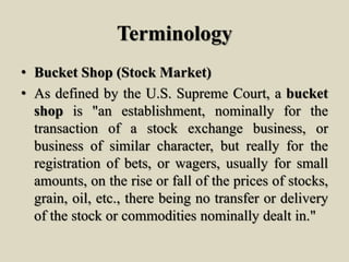 Terminology
• Bucket Shop (Stock Market)
• As defined by the U.S. Supreme Court, a bucket
shop is "an establishment, nominally for the
transaction of a stock exchange business, or
business of similar character, but really for the
registration of bets, or wagers, usually for small
amounts, on the rise or fall of the prices of stocks,
grain, oil, etc., there being no transfer or delivery
of the stock or commodities nominally dealt in."
 