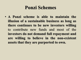 Ponzi Schemes
• A Ponzi scheme is able to maintain the
illusion of a sustainable business as long as
there continues to be new investors willing
to contribute new funds and most of the
investors do not demand full repayment and
are willing to believe in the non-existent
assets that they are purported to own.
 