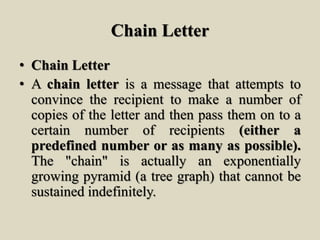 Chain Letter
• Chain Letter
• A chain letter is a message that attempts to
convince the recipient to make a number of
copies of the letter and then pass them on to a
certain number of recipients (either a
predefined number or as many as possible).
The "chain" is actually an exponentially
growing pyramid (a tree graph) that cannot be
sustained indefinitely.
 