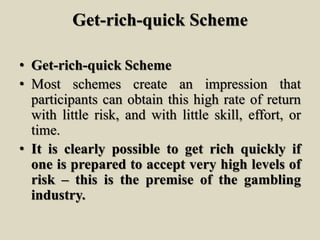 Get-rich-quick Scheme
• Get-rich-quick Scheme
• Most schemes create an impression that
participants can obtain this high rate of return
with little risk, and with little skill, effort, or
time.
• It is clearly possible to get rich quickly if
one is prepared to accept very high levels of
risk – this is the premise of the gambling
industry.
 