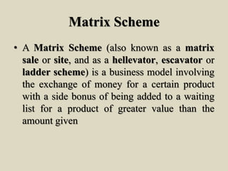 Matrix Scheme
• A Matrix Scheme (also known as a matrix
sale or site, and as a hellevator, escavator or
ladder scheme) is a business model involving
the exchange of money for a certain product
with a side bonus of being added to a waiting
list for a product of greater value than the
amount given
 