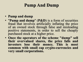 Pump And Dump
• Pump and dump
• "Pump and dump" (P&D) is a form of securities
fraud that involves artificially inflating the price
of an owned stock through false and misleading
positive statements, in order to sell the cheaply
purchased stock at a higher price.
• Once the operators of the scheme "dump" sell
their overvalued shares, the price falls and
investors lose their money. This is most
common with small cap crypto-currencies and
very small corporations.
 