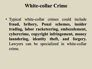 White-collar Crime
• Typical white-collar crimes could include
fraud, bribery, Ponzi schemes, insider
trading, labor racketeering, embezzlement,
cybercrime, copyright infringement, money
laundering, identity theft, and forgery.
Lawyers can be specialized in white-collar
crime.
 