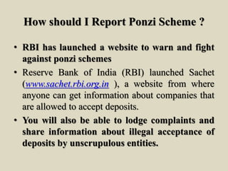 How should I Report Ponzi Scheme ?
• RBI has launched a website to warn and fight
against ponzi schemes
• Reserve Bank of India (RBI) launched Sachet
(www.sachet.rbi.org.in ), a website from where
anyone can get information about companies that
are allowed to accept deposits.
• You will also be able to lodge complaints and
share information about illegal acceptance of
deposits by unscrupulous entities.
 