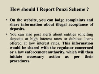 How should I Report Ponzi Scheme ?
• On the website, you can lodge complaints and
share information about illegal acceptance of
deposits.
• You can also post alerts about entities soliciting
deposits at high interest rates or dubious loans
offered at low interest rates. This information
would be shared with the regulator concerned
or a law enforcement authority, which will then
initiate necessary action as per their
procedures.
 