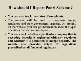 How should I Report Ponzi Scheme ?
• You can also track the status of complaints.
• The website will be used to coordinate among
regulators and state government agencies. At present,
on the website, you can get information about the types
of entities that can receive deposits.
• You can check whether a particular company that is
accepting deposits is registered with any regulator
and whether it is permitted to accept deposits. The
website also provides details of regulations
prescribed by all financial regulators.
 