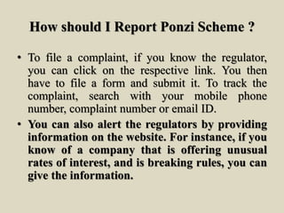 How should I Report Ponzi Scheme ?
• To file a complaint, if you know the regulator,
you can click on the respective link. You then
have to file a form and submit it. To track the
complaint, search with your mobile phone
number, complaint number or email ID.
• You can also alert the regulators by providing
information on the website. For instance, if you
know of a company that is offering unusual
rates of interest, and is breaking rules, you can
give the information.
 